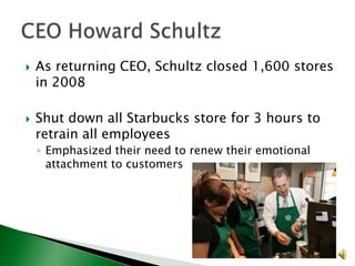 



As returning CEO, Schultz closed 1,600 stores
in 2008
Shut down all Starbucks store for 3 hours to
retrain all employees
◦ Emphasized their need to renew their emotional
attachment to customers

 