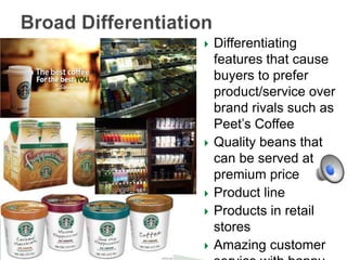 









Differentiating
features that cause
buyers to prefer
product/service over
brand rivals such as
Peet’s Coffee
Quality beans that
can be served at
premium price
Product line
Products in retail
stores
Amazing customer

 