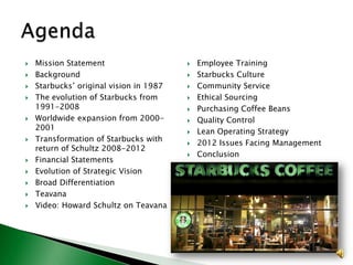 














Mission Statement
Background
Starbucks’ original vision in 1987
The evolution of Starbucks from
1991-2008
Worldwide expansion from 20002001
Transformation of Starbucks with
return of Schultz 2008-2012
Financial Statements
Evolution of Strategic Vision
Broad Differentiation
Teavana
Video: Howard Schultz on Teavana












Employee Training
Starbucks Culture
Community Service
Ethical Sourcing
Purchasing Coffee Beans
Quality Control
Lean Operating Strategy
2012 Issues Facing Management
Conclusion

 