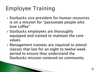 





Starbucks vice president for human resources
is on a mission for “passionate people who
love coffee”
Starbucks employees are thoroughly
equipped and trained to maintain the core
values
Management trainees are required to attend
classes that last for an eight to twelve week
period to ensure they understand the
Starbucks mission centered on community

 