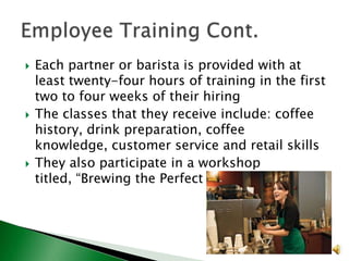 





Each partner or barista is provided with at
least twenty-four hours of training in the first
two to four weeks of their hiring
The classes that they receive include: coffee
history, drink preparation, coffee
knowledge, customer service and retail skills
They also participate in a workshop
titled, “Brewing the Perfect Cup”

 