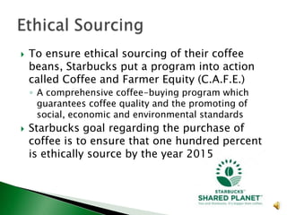 

To ensure ethical sourcing of their coffee
beans, Starbucks put a program into action
called Coffee and Farmer Equity (C.A.F.E.)
◦ A comprehensive coffee-buying program which
guarantees coffee quality and the promoting of
social, economic and environmental standards



Starbucks goal regarding the purchase of
coffee is to ensure that one hundred percent
is ethically source by the year 2015

 
