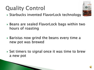 







Starbucks invented FlavorLock technology

Beans are sealed FlavorLock bags within two
hours of roasting
Baristas now grind the beans every time a
new pot was brewed
Set timers to signal once it was time to brew
a new pot

 
