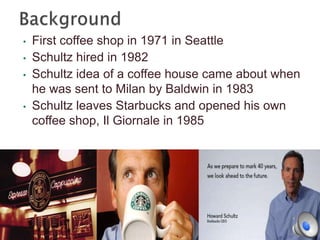 •
•
•

•

First coffee shop in 1971 in Seattle
Schultz hired in 1982
Schultz idea of a coffee house came about when
he was sent to Milan by Baldwin in 1983
Schultz leaves Starbucks and opened his own
coffee shop, Il Giornale in 1985

 