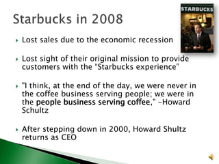 







Lost sales due to the economic recession

Lost sight of their original mission to provide
customers with the “Starbucks experience”
"I think, at the end of the day, we were never in
the coffee business serving people; we were in
the people business serving coffee," -Howard
Schultz

After stepping down in 2000, Howard Shultz
returns as CEO

 