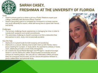 SARAH CASEY,
FRESHMAN AT THE UNIVERSITY OF FLORIDA
Goals:
• Sarah’s primary goal is to obtain a job as a Public Relations expert post
college, preferably with Bonnaroo Music Festival.
• Sarah’s secondary goal is to complete her homework in a timely manner
and study efficiently for exams, while still having time to spend with friends
and family.
Challenges:
• The primary challenge Sarah experiences is managing her time in order to
include both academic and social commitments.
• The secondary challenge to Sarah’s success is to find a distraction-free
atmosphere to work, study, and occasionally socialize.
How We Help:
• Starbucks is a great locale for both studying and socializing.
• Starbucks is a casual, relaxing area to both meet up with friends, host a
group meeting for a project, or study alone. As opposed to a library or study
room, Starbucks provides a more lively atmosphere.
• As a Starbucks Social Media Manager and PR Agent, I would encourage
Sarah to use the Starbucks coffee shops located conveniently around
campus as meeting places. Not only will our caffeinated coffees and teas
keep her energized and focused, but the casual atmosphere will lead to
group collaboration and personal study.
 