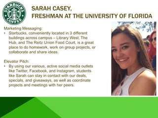 SARAH CASEY,
FRESHMAN AT THE UNIVERSITY OF FLORIDA
Marketing Messaging:
• Starbucks, conveniently located in 3 different
buildings across campus – Library West, The
Hub, and The Reitz Union Food Court, is a great
place to do homework, work on group projects, or
collaborate and share ideas.
Elevator Pitch:
• By using our various, active social media outlets
like Twitter, Facebook, and Instagram, students
like Sarah can stay in contact with our deals,
specials, and giveaways, as well as coordinate
projects and meetings with her peers.
 