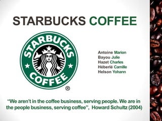 STARBUCKS COFFEE

                                         Antoine Marion
                                         Bayou Julie
                                         Hazet Charles
                                         Héberlé Camille
                                         Helson Yohann




 “We aren’t in the coffee business, serving people. We are in
the people business, serving coffee”, Howard Schultz (2004)
 