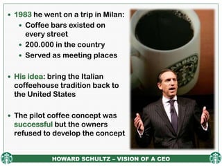  1983 he went on a trip in Milan:
    Coffee bars existed on
     every street
    200.000 in the country
    Served as meeting places


 His idea: bring the Italian
  coffeehouse tradition back to
  the United States

 The pilot coffee concept was
  successful but the owners
  refused to develop the concept


             HOWARD SCHULTZ – VISION OF A CEO
 