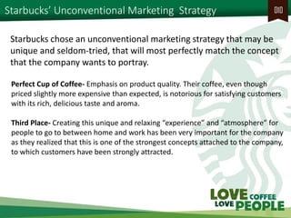 Starbucks’ Unconventional Marketing Strategy 
010 
Perfect Cup of Coffee- Emphasis on product quality. Their coffee, even though priced slightly more expensive than expected, is notorious for satisfying customers with its rich, delicious taste and aroma. 
Third Place- Creating this unique and relaxing “experience” and “atmosphere” for people to go to between home and work has been very important for the company as they realized that this is one of the strongest concepts attached to the company, to which customers have been strongly attracted. 
Starbucks chose an unconventional marketing strategy that may be unique and seldom-tried, that will most perfectly match the concept that the company wants to portray.  