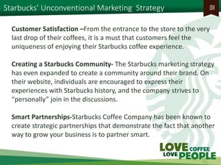 Starbucks’ Unconventional Marketing Strategy 
011 
Customer Satisfaction –From the entrance to the store to the very last drop of their coffees, it is a must that customers feel the uniqueness of enjoying their Starbucks coffee experience. 
Creating a Starbucks Community- The Starbucks marketing strategy has even expanded to create a community around their brand. On their website, individuals are encouraged to express their experiences with Starbucks history, and the company strives to “personally” join in the discussions. 
Smart Partnerships-Starbucks Coffee Company has been known to create strategic partnerships that demonstrate the fact that another way to grow your business is to partner smart.  