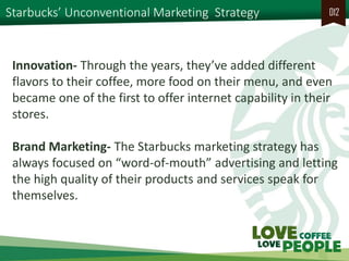 Starbucks’ Unconventional Marketing Strategy 
012 
Innovation- Through the years, they’ve added different flavors to their coffee, more food on their menu, and even became one of the first to offer internet capability in their stores. 
Brand Marketing- The Starbucks marketing strategy has always focused on “word-of-mouth” advertising and letting the high quality of their products and services speak for themselves.  