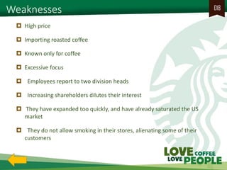 Weaknesses 
018 
High price 
Importing roasted coffee 
Known only for coffee 
Excessive focus 
 Employees report to two division heads 
 Increasing shareholders dilutes their interest 
 They have expanded too quickly, and have already saturated the US market 
 They do not allow smoking in their stores, alienating some of their customers  