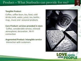 Product – What Starbucks can provide for me? 
038 
Tangible Product 
Coffee, coffee bean, tea, food, cold drinks (milk, water, juice), tea, bottle , mug , music and seasonal products 
Core Product: services provided in store 
Coffee, considerable service, relieved atmosphere, decoration , Wi-Fi connection 
Augmented Product: intangible service 
Interaction with customers 
 