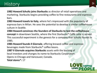 History 
04 
1982 Howard Schultz joins Starbucks as director of retail operations and marketing. Starbucks begins providing coffee to fine restaurants and espresso bars. 1983 Howard travels to Italy, where he’s impressed with the popularity of espresso bars in Milan. He sees the potential to develop a similar coffeehouse culture in Seattle. 1984 Howard convinces the founders of Starbucks to test the coffeehouse concept in downtown Seattle, where the first Starbucks® Caffè Latte is served. This successful experiment is the genesis for a company that Schultz founds in 1985. 1985 Howard founds Il Giornale, offering brewed coffee and espresso beverages made from Starbucks® coffee beans. 1987 Il Giornale acquires Starbucks assets with the backing of local investors and changes its name to Starbucks Corporation. Opens in Chicago and Vancouver, Canada. Total stores*: 17  