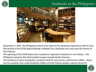 Starbucks in the Philippines 
December 4, 1997, the Philippines had its first taste of the Starbucks Experience with its very first branch at the 6750 Ayala Building in Makati City. Starbucks has since won the hearts of the Filipinos. The opening of the 6750 Ayala store marked an important milestone in our history – the Philippines became the third market to open outside North America. The tradition of warm hospitality, constant need for connection, and love for coffee – these are the qualities that make Starbucks Coffee and the Filipino people a great culture fit.  