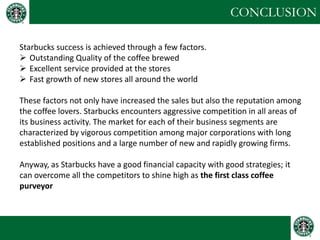 CONCLUSION 
Starbucks success is achieved through a few factors. 
Outstanding Quality of the coffee brewed 
Excellent service provided at the stores 
Fast growth of new stores all around the world These factors not only have increased the sales but also the reputation among the coffee lovers. Starbucks encounters aggressive competition in all areas of its business activity. The market for each of their business segments are characterized by vigorous competition among major corporations with long established positions and a large number of new and rapidly growing firms. Anyway, as Starbucks have a good financial capacity with good strategies; it can overcome all the competitors to shine high as the first class coffee purveyor  