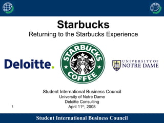 Starbucks Returning to the Starbucks Experience Student International Business Council University of Notre Dame Deloitte Consulting April 11 th , 2008 Student International Business Council 