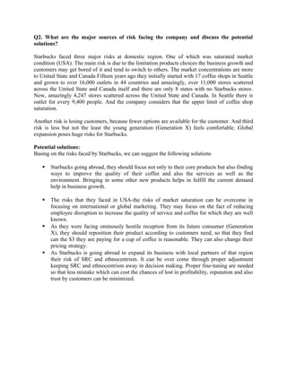 Q2. What are the major sources of risk facing the company and discuss the potential
solutions?
Starbucks faced three major risks at domestic region. One of which was saturated market
condition (USA). The main risk is due to the limitation products choices the business growth and
customers may get bored of it and tend to switch to others. The market concentrations are more
to United State and Canada Fifteen years ago they initially started with 17 coffee shops in Seattle
and grown to over 16,000 outlets in 44 countries and amazingly, over 11,000 stores scattered
across the United State and Canada itself and there are only 8 states with no Starbucks stores.
Now, amazingly 4,247 stores scattered across the United State and Canada. In Seattle there is
outlet for every 9,400 people. And the company considers that the upper limit of coffee shop
saturation.
Another risk is losing customers, because fewer options are available for the customer. And third
risk is less but not the least the young generation (Generation X) feels comfortable. Global
expansion poses huge risks for Starbucks.
Potential solutions:
Basing on the risks faced by Starbucks, we can suggest the following solutions
 Starbucks going abroad, they should focus not only to their core products but also finding
ways to improve the quality of their coffee and also the services as well as the
environment. Bringing in some other new products helps in fulfill the current demand
help in business growth.
 The risks that they faced in USA-the risks of market saturation can be overcome in
focusing on international or global marketing. They may focus on the fact of reducing
employee disruption to increase the quality of service and coffee for which they are well
known.
 As they were facing ominously hostile reception from its future consumer (Generation
X), they should reposition their product according to customers need, so that they find
can the $3 they are paying for a cup of coffee is reasonable. They can also change their
pricing strategy.
 As Starbucks is going abroad to expand its business with local partners of that region
their risk of SRC and ethnocentrism. It can be over come through proper adjustment
keeping SRC and ethnocentrism away in decision making. Proper fine-tuning are needed
so that less mistake which can cost the chances of lost in profitability, reputation and also
trust by customers can be minimized.
 
