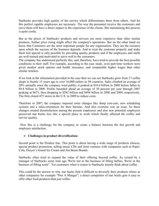 Starbucks provides high quality of the service which differentiates them from others. And for
this perfect capable employees are necessary. The way the personnel receive the customers and
serve them will have a direct impact in the experience of the clients. But maintaining this process
is quite costly.
But as the prices of Starbucks' products and services are more expensive than other similar
products, further price rising might affect the company's operations. But on the other hand we
know that Customers are the most important people for any organisation. They are the resource
upon which the success of the business depends. And to treat the customer properly and make
them feel special is only possible by providing quality products and if the employees and staffs
are well trained and motivated to serve well to the customers.
The company has understood perfectly this, and, therefore, have tried to provide the best possible
conditions to their staff. For example, according to the case study, even part-time workers were
given modest stock options and health insurance, and comparable higher wages than other
similar retailers.
If we look at the information provided in the case then we can see Starbucks grew from 17 coffee
shops in Seattle 15 years ago to over 16,000 outlets in 50 countries. Sales climbed an average of
20% annually since the company went public; it peaked at $10.4 billion in 2008 before fallen to
$9.8 billion in 2009. Profits bounded ahead an average of 30 percent per year through 2007
peaking at $673, then dropping to $582 billion and $494 billion in 2008 and 2009, respectively.
The firm closed 475 stores in the U.S. in 2009 to reduce costs.
Therefore in 2007, the company imposed some changes like sharp cost-cuts, new scheduling
systems and a sales-orientation for their baristas. And also overtime was an issue. So these
changes created dissatisfaction among the present employees and also new potential employees
perceived star bucks less like a special place to work which finally affected the coffee and
service quality.
Now this is a challenge for the company to create a balance between the fast growth and
employee satisfaction.
 Challenges in product diversification:
Second point is the Product line. This point is about having a wide range of products choices,
special product promotion, selling music CDs and Joint ventures with companies such as Pepsi-
Cola, Dreyer’s Grand Ice Cream and Jim Beam Brands.
Starbucks often tried to expand the value of their offering beyond coffee. As coined by a
manager of Starbucks some time ago 'We're not in the business of filling bellies. We're in the
business of filling souls”. Yet customers when it comes to Starbucks mainly think about coffee.
This could be the answer to why star bucks find it difficult to diversify their products where as
other companies for example “Pret A Manger”; a direct competitor of star bucks gets it easy to
offer other food products than just coffee.
 