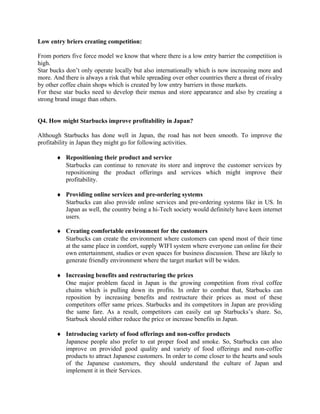 Low entry briers creating competition:
From porters five force model we know that where there is a low entry barrier the competition is
high.
Star bucks don’t only operate locally but also internationally which is now increasing more and
more. And there is always a risk that while spreading over other countries there a threat of rivalry
by other coffee chain shops which is created by low entry barriers in those markets.
For these star bucks need to develop their menus and store appearance and also by creating a
strong brand image than others.
Q4. How might Starbucks improve profitability in Japan?
Although Starbucks has done well in Japan, the road has not been smooth. To improve the
profitability in Japan they might go for following activities.
♦ Repositioning their product and service
Starbucks can continue to renovate its store and improve the customer services by
repositioning the product offerings and services which might improve their
profitability.
♦ Providing online services and pre-ordering systems
Starbucks can also provide online services and pre-ordering systems like in US. In
Japan as well, the country being a hi-Tech society would definitely have keen internet
users.
♦ Creating comfortable environment for the customers
Starbucks can create the environment where customers can spend most of their time
at the same place in comfort, supply WIFI system where everyone can online for their
own entertainment, studies or even spaces for business discussion. These are likely to
generate friendly environment where the target market will be widen.
♦ Increasing benefits and restructuring the prices
One major problem faced in Japan is the growing competition from rival coffee
chains which is pulling down its profits. In order to combat that, Starbucks can
reposition by increasing benefits and restructure their prices as most of these
competitors offer same prices. Starbucks and its competitors in Japan are providing
the same fare. As a result, competitors can easily eat up Starbucks’s share. So,
Starbuck should either reduce the price or increase benefits in Japan.
♦ Introducing variety of food offerings and non-coffee products
Japanese people also prefer to eat proper food and smoke. So, Starbucks can also
improve on provided good quality and variety of food offerings and non-coffee
products to attract Japanese customers. In order to come closer to the hearts and souls
of the Japanese customers, they should understand the culture of Japan and
implement it in their Services.
 