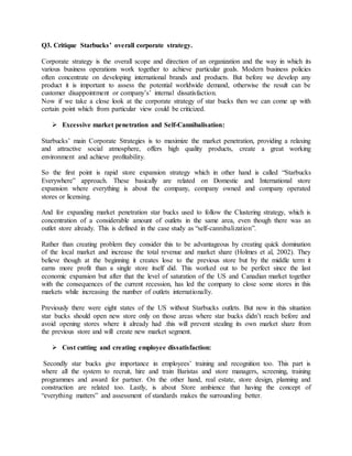 Q3. Critique Starbucks’ overall corporate strategy.
Corporate strategy is the overall scope and direction of an organization and the way in which its
various business operations work together to achieve particular goals. Modern business policies
often concentrate on developing international brands and products. But before we develop any
product it is important to assess the potential worldwide demand, otherwise the result can be
customer disappointment or company’s’ internal dissatisfaction.
Now if we take a close look at the corporate strategy of star bucks then we can come up with
certain point which from particular view could be criticized.
 Excessive market penetration and Self-Cannibalisation:
Starbucks’ main Corporate Strategies is to maximize the market penetration, providing a relaxing
and attractive social atmosphere, offers high quality products, create a great working
environment and achieve profitability.
So the first point is rapid store expansion strategy which in other hand is called “Starbucks
Everywhere” approach. These basically are related on Domestic and International store
expansion where everything is about the company, company owned and company operated
stores or licensing.
And for expanding market penetration star bucks used to follow the Clustering strategy, which is
concentration of a considerable amount of outlets in the same area, even though there was an
outlet store already. This is defined in the case study as “self-cannibalization”.
Rather than creating problem they consider this to be advantageous by creating quick domination
of the local market and increase the total revenue and market share (Holmes et al, 2002). They
believe though at the beginning it creates lose to the previous store but by the middle term it
earns more profit than a single store itself did. This worked out to be perfect since the last
economic expansion but after that the level of saturation of the US and Canadian market together
with the consequences of the current recession, has led the company to close some stores in this
markets while increasing the number of outlets internationally.
Previously there were eight states of the US without Starbucks outlets. But now in this situation
star bucks should open new store only on those areas where star bucks didn’t reach before and
avoid opening stores where it already had .this will prevent stealing its own market share from
the previous store and will create new market segment.
 Cost cutting and creating employee dissatisfaction:
Secondly star bucks give importance in employees’ training and recognition too. This part is
where all the system to recruit, hire and train Baristas and store managers, screening, training
programmes and award for partner. On the other hand, real estate, store design, planning and
construction are related too. Lastly, is about Store ambience that having the concept of
“everything matters” and assessment of standards makes the surrounding better.
 