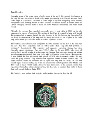Case Overview
Starbucks is one of the largest chains of coffee shops in the world. They started their business in
the early 80s as a tiny chain of Seattle coffee shops, grew rapidly in the 90s and now own 5,689
coffee shops in 28 countries. This chain of coffee shops is very well managed by a well seasoned
management team popularly known as H2O, because of Howard Schultz (Chairman and Chief
Global Strategist), Howard Behar ( Head of North American Operations), and Orion Smith
(CEO).
Although, the company has expanded enormously, since it went public in 1991 but has also
encountered a number of problems. The problem it faced had it mounted in home and abroad.
The company had its success through the baby boomers in the 90s, but now the Generation X is
not liking the environment of the shop and the young generation feel out of place in the coffee
shop, above all the price of coffee seems to be little expensive to them.
The Starbucks did not have much competition like Mc Donald’s and the likes in the initial days
but now they have competitors such as Tully’s coffee shop. They also had problems of
employees’ discontentment. The expensive and aggressive marketing strategy has given
Starbucks market dominancy. They earn $181.2 million in the year 2000, sales were still
growing but it started growing in a decreasing rate, because their aggressive strategy and attitude
towards competitors not only they grew rivalry with local business people but they lost customer.
It was difficult for them to maintain their growth of 20% only on domestic market. So, they
opted for going overseas. They maintain some aggressive attitude in other countries also. The
largest overseas market of Starbucks was in Japan when they had 368 shops, UK was their
second largest overseas market, and by the end of 2001 they started operation in the Middle East.
They want to have 10,000 outlets abroad by next three years. In the domestic market they
repositioned themselves adding internet service, fast food etc. to maintain their profit. In Japan
their profit started declining during 2001.
The Starbucks need readjust their strategies and reposition them to rise from the fall.
 