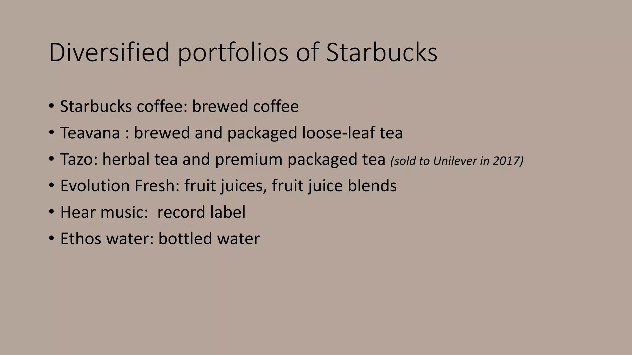 Diversified portfolios of Starbucks
• Starbucks coffee: brewed coffee
• Teavana : brewed and packaged loose-leaf tea
• Tazo: herbal tea and premium packaged tea (sold to Unilever in 2017)
• Evolution Fresh: fruit juices, fruit juice blends
• Hear music: record label
• Ethos water: bottled water
 