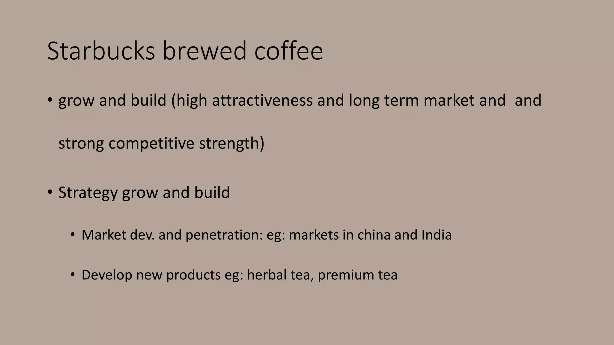 Starbucks brewed coffee
• grow and build (high attractiveness and long term market and and
strong competitive strength)
• Strategy grow and build
• Market dev. and penetration: eg: markets in china and India
• Develop new products eg: herbal tea, premium tea
 