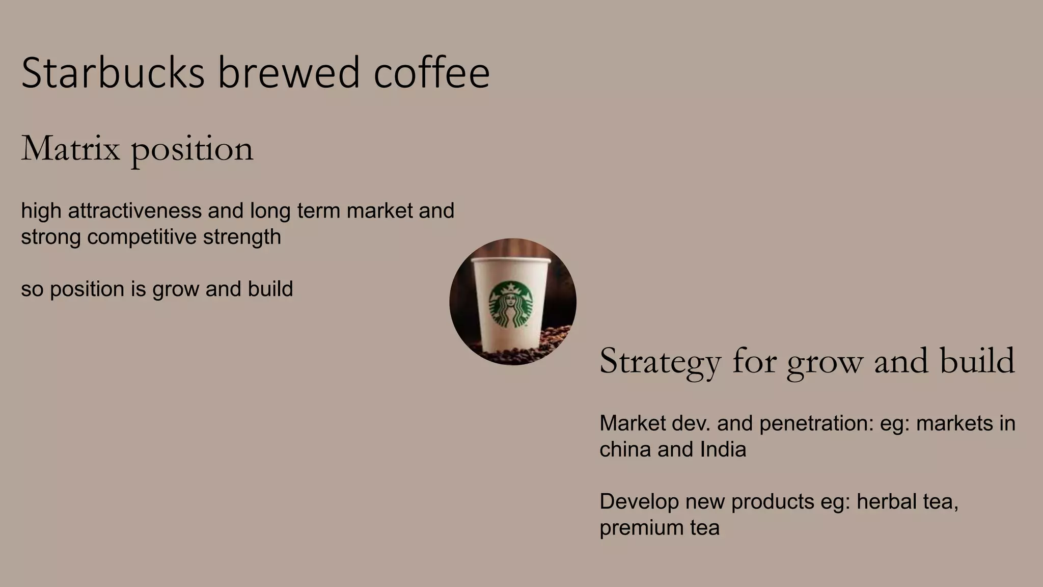 Starbucks brewed coffee
Matrix position
high attractiveness and long term market and
strong competitive strength
so position is grow and build
Strategy for grow and build
Market dev. and penetration: eg: markets in
china and India
Develop new products eg: herbal tea,
premium tea
 