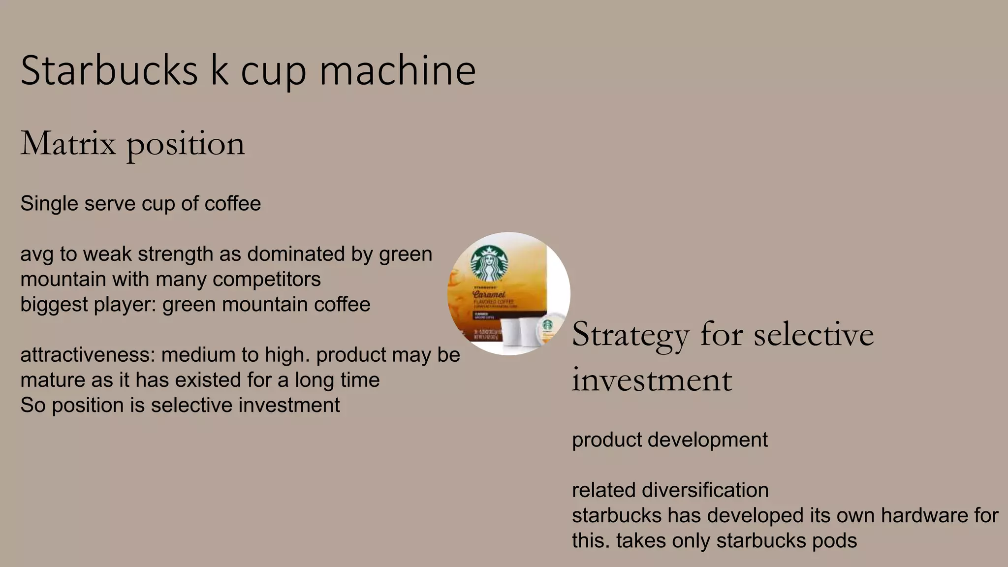 Starbucks k cup machine
Matrix position
Single serve cup of coffee
avg to weak strength as dominated by green
mountain with many competitors
biggest player: green mountain coffee
attractiveness: medium to high. product may be
mature as it has existed for a long time
So position is selective investment
Strategy for selective
investment
product development
related diversification
starbucks has developed its own hardware for
this. takes only starbucks pods
 