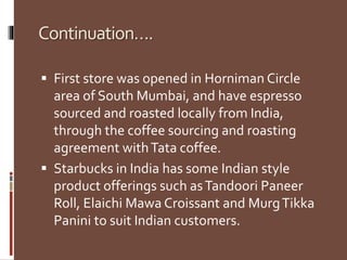 ǲԳپԳܲپǲ….
 First store was opened in Horniman Circle
area of South Mumbai, and have espresso
sourced and roasted locally from India,
through the coffee sourcing and roasting
agreement withTata coffee.
 Starbucks in India has some Indian style
product offerings such asTandoori Paneer
Roll, Elaichi Mawa Croissant and MurgTikka
Panini to suit Indian customers.
 