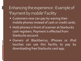 Enhancingtheexperience:Exampleof
‘Paymentbymobile’Facility
 Customers now can pay by waving their
mobile phones instead of cash or credit cards.
 Hold phones in front of scanner at Starbucks
cash registers. Payment is effected from
Starbucks account.
 Owners of Blackberrys, iPhones or iPod
touches can use this facility to pay by
downloading free Starbucks card app.
 