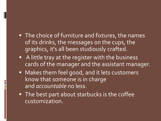  The choice of furniture and fixtures, the names
of its drinks, the messages on the cups, the
graphics, it's all been studiously crafted.
 A little tray at the register with the business
cards of the manager and the assistant manager.
 Makes them feel good, and it lets customers
know that someone is in charge
and accountable no less.
 The best part about starbucks is the coffee
customization.
 