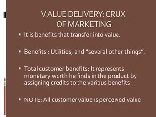 VALUEDELIVERY:CRUX
OFMARKETING
 It is benefits that transfer into value.
 Benefits : Utilities, and “several other things”.
 Total customer benefits: It represents
monetary worth he finds in the product by
assigning credits to the various benefits
 NOTE:All customer value is perceived value
 