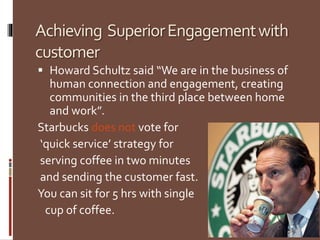 Achieving SuperiorEngagementwith
customer
 Howard Schultz said “We are in the business of
human connection and engagement, creating
communities in the third place between home
and work”.
Starbucks does not vote for
‘quick service’ strategy for
serving coffee in two minutes
and sending the customer fast.
You can sit for 5 hrs with single
cup of coffee.
 