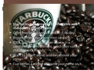 Continuation…….
 Starbucks cafe provides comfortable and
reasonably private seats.
 Offer free laptop service and Wi-fi facility.
 Bigger outlets even host mini concerts.
 IDEA is to let the customer rejoice in a
comfortable environment, relish their coffee,
chit chat with friends.
 Want to be left alone; you can choose your
corner.
 Cup carries a sticker also with your name on it.
 