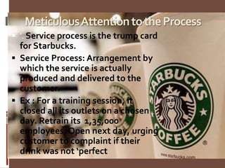 MeticulousAttentiontotheProcess
 ’. Service process is the trump card
for Starbucks.
 Service Process: Arrangement by
which the service is actually
produced and delivered to the
customer.
 Ex : For a training session, it
closed all its outlets on a chosen
day. Retrain its 1,35,000
employees. Open next day, urging
customer to complaint if their
drink was not ‘perfect
 