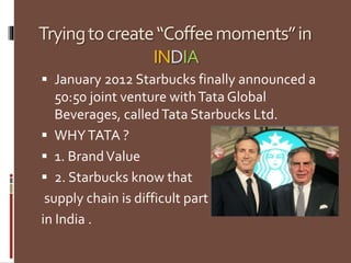 Tryingtocreate“Coffeemoments”in
INDIA
 January 2012 Starbucks finally announced a
50:50 joint venture withTata Global
Beverages, calledTata Starbucks Ltd.
 WHYTATA ?
 1. BrandValue
 2. Starbucks know that
supply chain is difficult part
in India .
 