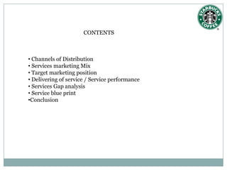 CONTENTS



• Channels of Distribution
• Services marketing Mix
• Target marketing position
• Delivering of service / Service performance
• Services Gap analysis
• Service blue print
•Conclusion
 