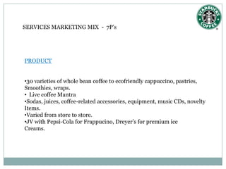SERVICES MARKETING MIX - 7P’s




PRODUCT


•30 varieties of whole bean coffee to ecofriendly cappuccino, pastries,
Smoothies, wraps.
• Live coffee Mantra
•Sodas, juices, coffee-related accessories, equipment, music CDs, novelty
Items.
•Varied from store to store.
•JV with Pepsi-Cola for Frappucino, Dreyer’s for premium ice
Creams.
 