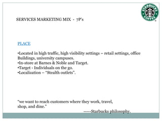 SERVICES MARKETING MIX - 7P’s




PLACE

•Located in high traffic, high visibility settings – retail settings, office
Buildings, university campuses.
•In-store at Barnes & Noble and Target.
•Target - Individuals on the go.
•Localization – “Stealth outlets”.




“we want to reach customers where they work, travel,
shop, and dine.”
                                   -----Starbucks philosophy.
 