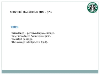 SERVICES MARKETING MIX - 7P’s




PRICE

•Priced high – perceived upscale image.
•Later introduced “value strategies”.
•Breakfast pairings.
•The average ticket price is $3.85.
 