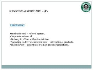 SERVICES MARKETING MIX - 7P’s




PROMOTION


•Starbucks card – referral system.
•Corporate sales card.
•Delivery to offices without restriction.
•Appealing to diverse customer base – international products.
•Philanthropy – contribution to non-profit organizations.
 