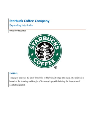 Starbuck Coffee Company
Expanding into India
VAIBHAV KHANNA
INSIDE:
The paper analyses the entry prospects of Starbucks Coffee into India. The analysis is
based on the learning and insight of framework provided during the International
Marketing course.
 