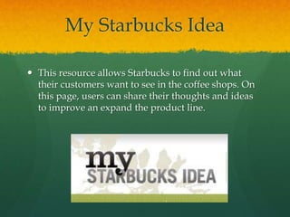 My Starbucks Idea
 This resource allows Starbucks to find out what
their customers want to see in the coffee shops. On
this page, users can share their thoughts and ideas
to improve an expand the product line.
 