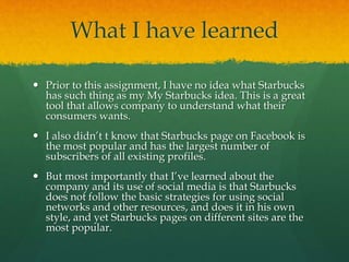 What I have learned
 Prior to this assignment, I have no idea what Starbucks
has such thing as my My Starbucks idea. This is a great
tool that allows company to understand what their
consumers wants.
 I also didn’t t know that Starbucks page on Facebook is
the most popular and has the largest number of
subscribers of all existing profiles.
 But most importantly that I’ve learned about the
company and its use of social media is that Starbucks
does not follow the basic strategies for using social
networks and other resources, and does it in his own
style, and yet Starbucks pages on different sites are the
most popular.
 