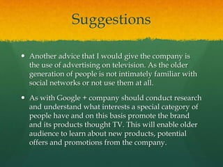 Suggestions
 Another advice that I would give the company is
the use of advertising on television. As the older
generation of people is not intimately familiar with
social networks or not use them at all.
 As with Google + company should conduct research
and understand what interests a special category of
people have and on this basis promote the brand
and its products thought TV. This will enable older
audience to learn about new products, potential
offers and promotions from the company.
 