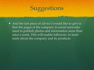 Suggestions
 And the last piece of advice I would like to give is
that the pages of the company in social networks
need to publish photos and information more than
once a week. This will enable followers to learn
more about the company and its products.
 