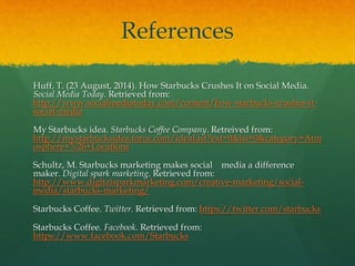 References
Huff, T. (23 August, 2014). How Starbucks Crushes It on Social Media.
Social Media Today. Retrieved from:
http://www.socialmediatoday.com/content/how-starbucks-crushes-it-
social-media
My Starbucks idea. Starbucks Coffee Company. Retreived from:
http://mystarbucksidea.force.com/ideaList?ext=0&lsi=0&category=Atm
osphere+%26+Locations
Schultz, M. Starbucks marketing makes social media a difference
maker. Digital spark marketing. Retrieved from:
http://www.digitalsparkmarketing.com/creative-marketing/social-
media/starbucks-marketing/
Starbucks Coffee. Twitter. Retrieved from: https://twitter.com/starbucks
Starbucks Coffee. Facebook. Retrieved from:
https://www.facebook.com/Starbucks
 